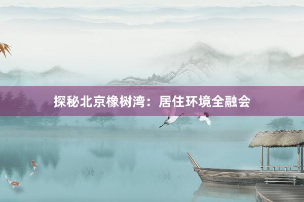探秘北京橡树湾：居住环境全融会