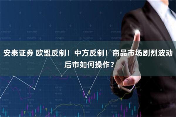 安泰证券 欧盟反制！中方反制！商品市场剧烈波动 后市如何操作？