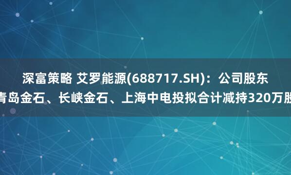 深富策略 艾罗能源(688717.SH)：公司股东青岛金石、长峡金石、上海中电投拟合计减持320万股