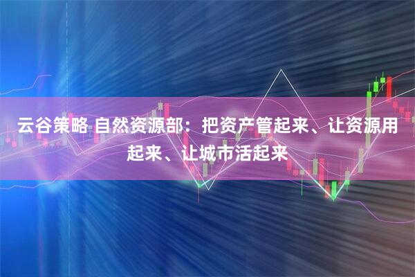 云谷策略 自然资源部：把资产管起来、让资源用起来、让城市活起来
