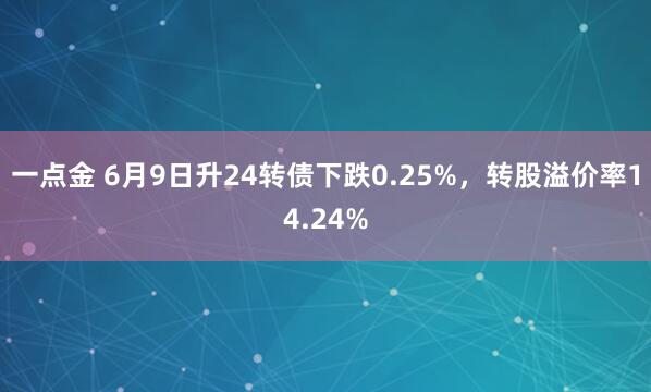 一点金 6月9日升24转债下跌0.25%，转股溢价率14.24%