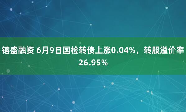 镕盛融资 6月9日国检转债上涨0.04%，转股溢价率26.95%
