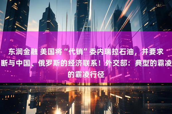 东润金融 美国将“代销”委内瑞拉石油，并要求委切断与中国、俄罗斯的经济联系！外交部：典型的霸凌行径