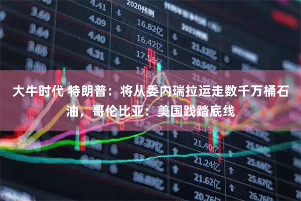 大牛时代 特朗普：将从委内瑞拉运走数千万桶石油，哥伦比亚：美国践踏底线