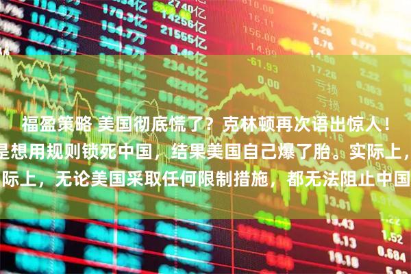 福盈策略 美国彻底慌了？克林顿再次语出惊人！原来，当年拉中国入世是想用规则锁死中国，结果美国自己爆了胎。实际上，无论美国采取任何限制措施，都无法阻止中国走上科技强国的位置