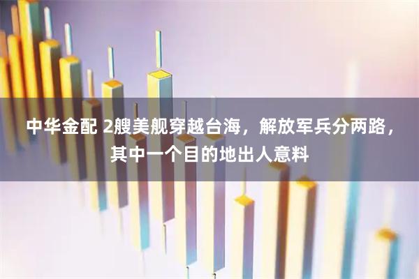中华金配 2艘美舰穿越台海，解放军兵分两路，其中一个目的地出人意料