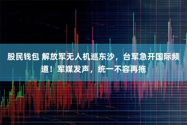 股民钱包 解放军无人机巡东沙，台军急开国际频道！军媒发声，统一不容再拖