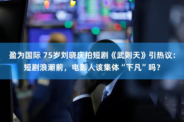 盈为国际 75岁刘晓庆拍短剧《武则天》引热议：短剧浪潮前，电影人该集体“下凡”吗？