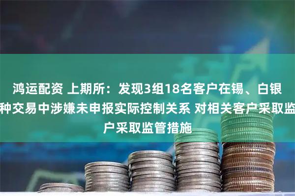 鸿运配资 上期所：发现3组18名客户在锡、白银期货品种交易中涉嫌未申报实际控制关系 对相关客户采取监管措施