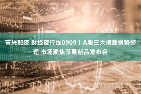 富兴配资 财经夜行线0909丨A股三大指数弱势整理 市场聚焦苹果新品发布会