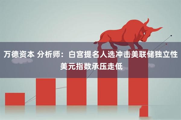 万德资本 分析师：白宫提名人选冲击美联储独立性 美元指数承压走低