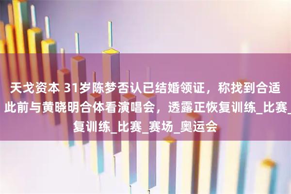 天戈资本 31岁陈梦否认已结婚领证，称找到合适的人会官宣；此前与黄晓明合体看演唱会，透露正恢复训练_比赛_赛场_奥运会
