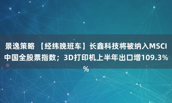 景逸策略 【经纬晚班车】长鑫科技将被纳入MSCI中国全股票指数；3D打印机上半年出口增109.3%