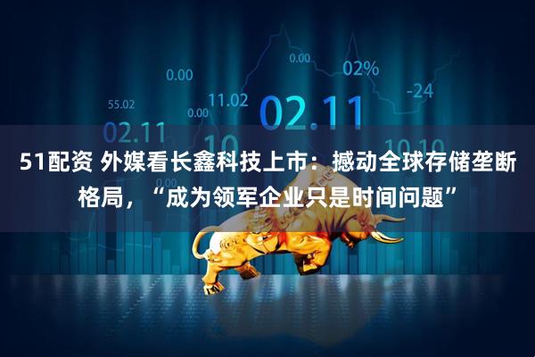 51配资 外媒看长鑫科技上市：撼动全球存储垄断格局，“成为领军企业只是时间问题”