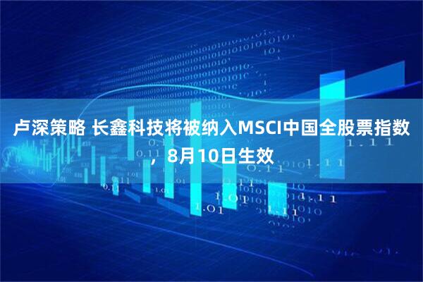 卢深策略 长鑫科技将被纳入MSCI中国全股票指数，8月10日生效