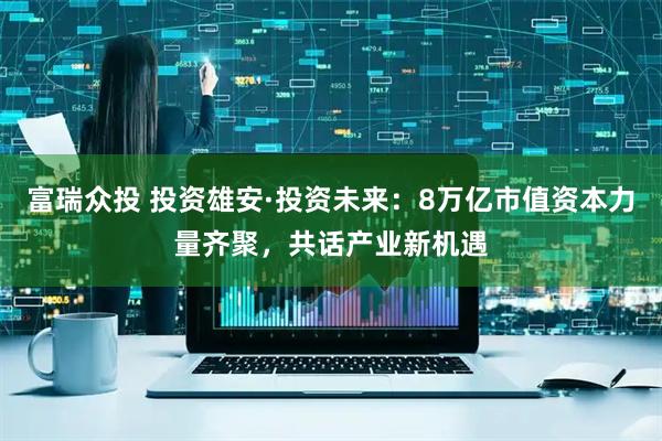 富瑞众投 投资雄安·投资未来：8万亿市值资本力量齐聚，共话产业新机遇